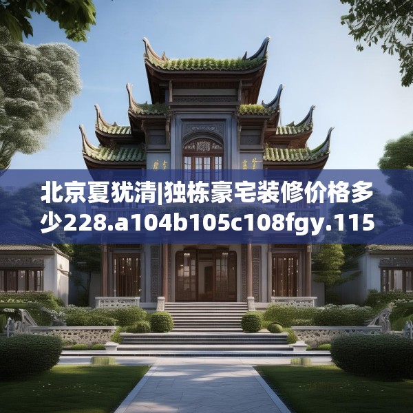 北京夏犹清|独栋豪宅装修价格多少228.a104b105c108fgy.115lkjl