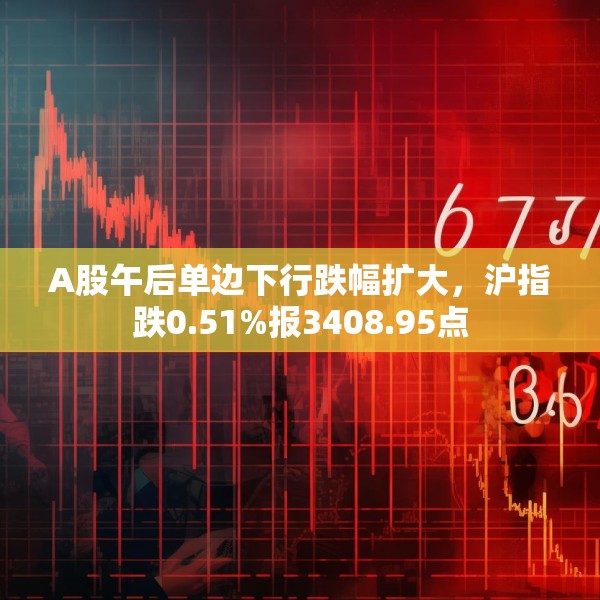A股午后单边下行跌幅扩大，沪指跌0.51%报3408.95点