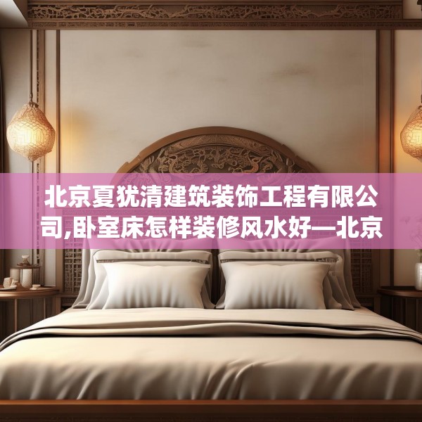 北京夏犹清建筑装饰工程有限公司,卧室床怎样装修风水好—北京夏犹清建筑装饰工程有限公司418.a294b295c298fgy.305htyj