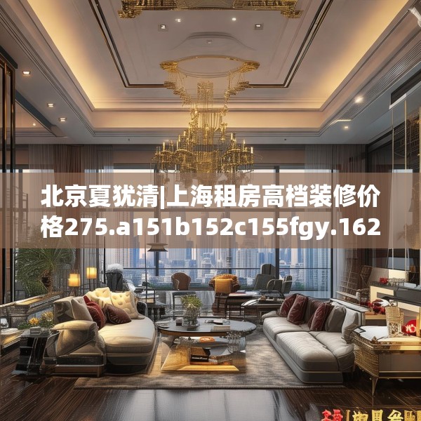 北京夏犹清|上海租房高档装修价格275.a151b152c155fgy.162fds