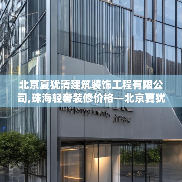 北京夏犹清建筑装饰工程有限公司,珠海轻奢装修价格—北京夏犹清建筑装饰工程有限公司433.a309b310c313fgy.320jhhj