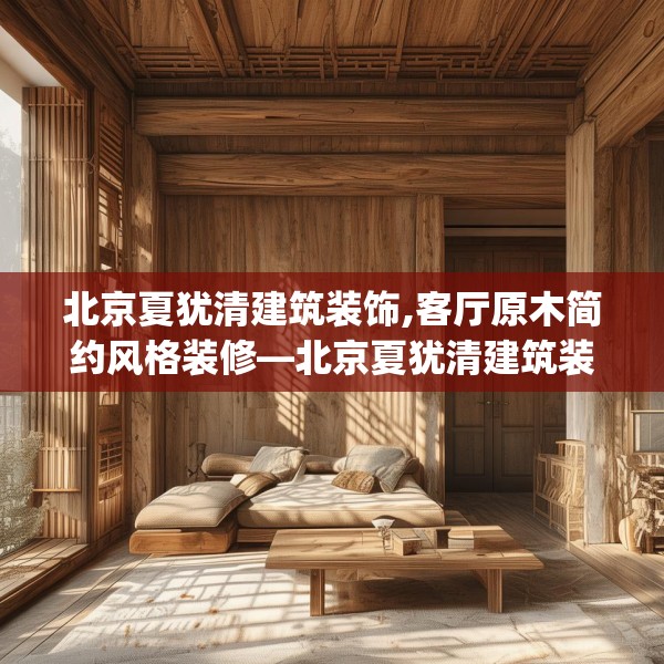 北京夏犹清建筑装饰,客厅原木简约风格装修—北京夏犹清建筑装饰491.a367b368c371fgy.378fds