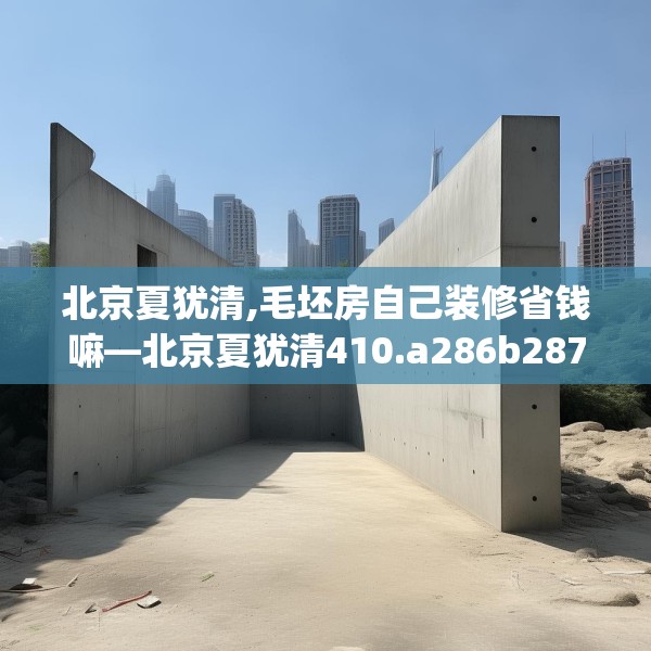 北京夏犹清,毛坯房自己装修省钱嘛—北京夏犹清410.a286b287c290fgy.297xczxv