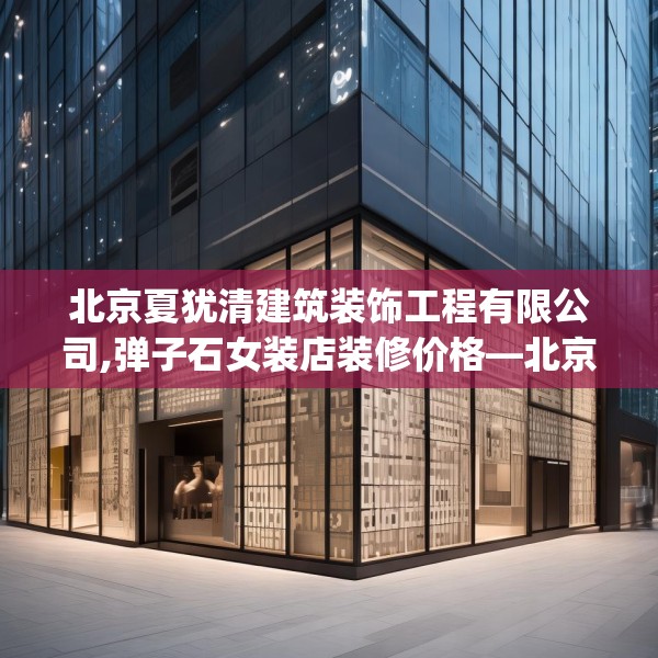 北京夏犹清建筑装饰工程有限公司,弹子石女装店装修价格—北京夏犹清建筑装饰工程有限公司455.a331b332c335fgy.342fds