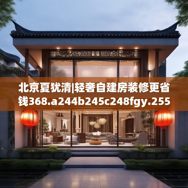 北京夏犹清|轻奢自建房装修更省钱368.a244b245c248fgy.255wew