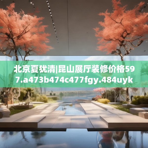 北京夏犹清|昆山展厅装修价格597.a473b474c477fgy.484uyk