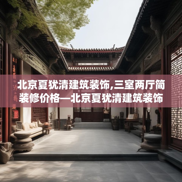 北京夏犹清建筑装饰,三室两厅简装修价格—北京夏犹清建筑装饰298.a174b175c178fgy.185sdA