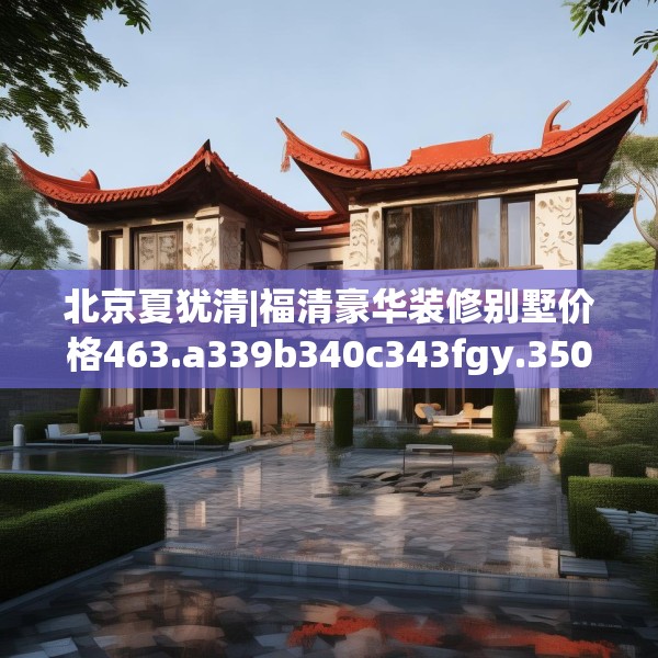 北京夏犹清|福清豪华装修别墅价格463.a339b340c343fgy.350poiy