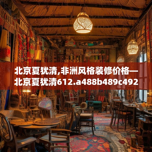 北京夏犹清,非洲风格装修价格—北京夏犹清612.a488b489c492fgy.499nbn