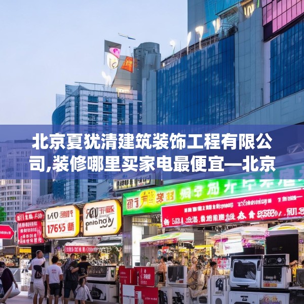 北京夏犹清建筑装饰工程有限公司,装修哪里买家电最便宜—北京夏犹清建筑装饰工程有限公司283.a159b160c163fgy.170poiy