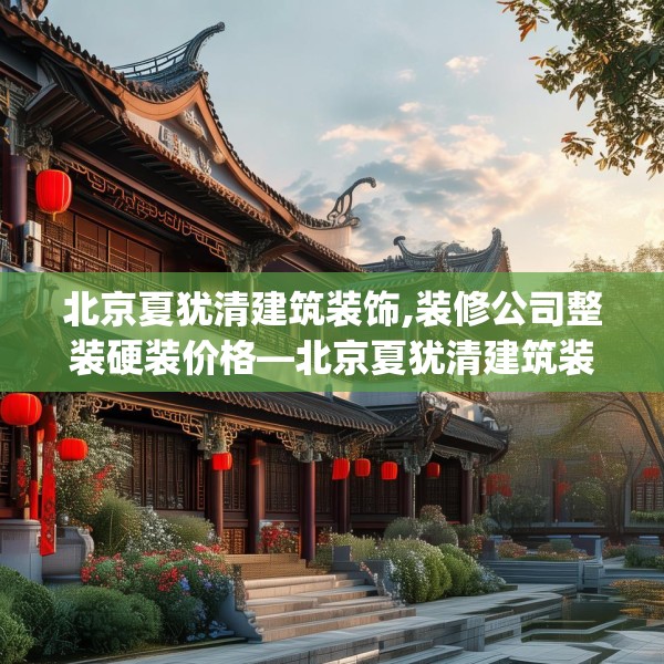 北京夏犹清建筑装饰,装修公司整装硬装价格—北京夏犹清建筑装饰460.a336b337c340fgy.347sdA