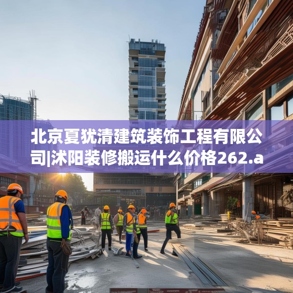 北京夏犹清建筑装饰工程有限公司|沭阳装修搬运什么价格262.a138b139c142fgy.149sdA