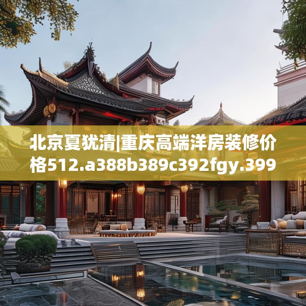 北京夏犹清|重庆高端洋房装修价格512.a388b389c392fgy.399wew