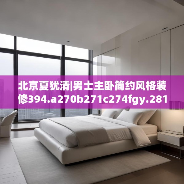 北京夏犹清|男士主卧简约风格装修394.a270b271c274fgy.281dewqe