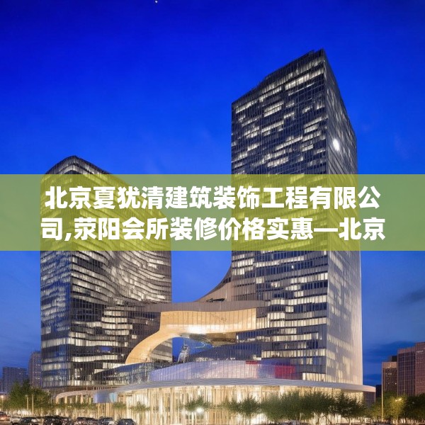 北京夏犹清建筑装饰工程有限公司,荥阳会所装修价格实惠—北京夏犹清建筑装饰工程有限公司264.a140b141c144fgy.151lkjl
