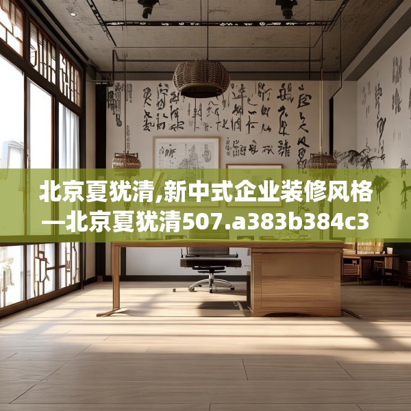北京夏犹清,新中式企业装修风格—北京夏犹清507.a383b384c387fgy.394uyk