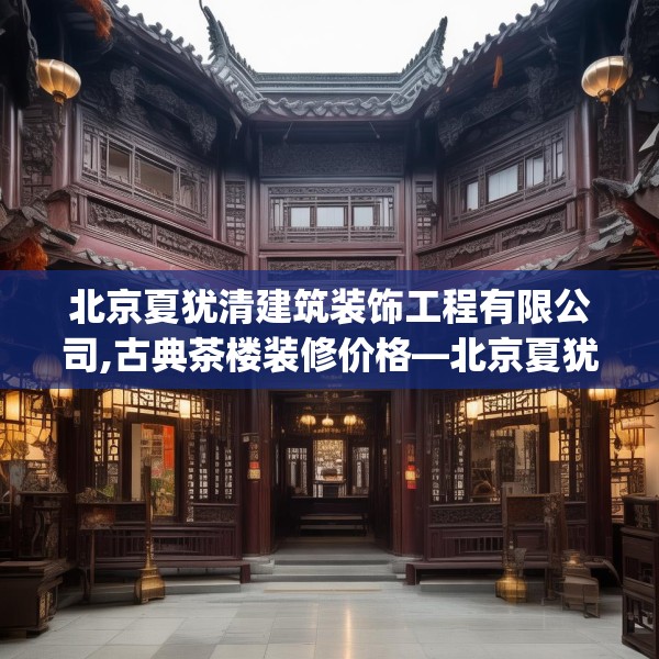 北京夏犹清建筑装饰工程有限公司,古典茶楼装修价格—北京夏犹清建筑装饰工程有限公司286.a162b163c166fgy.173dewqe