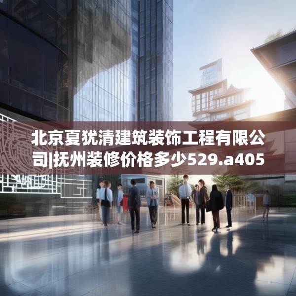 北京夏犹清建筑装饰工程有限公司|抚州装修价格多少529.a405b406c409fgy.416fdsfds