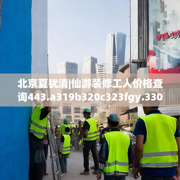 北京夏犹清|仙游装修工人价格查询443.a319b320c323fgy.330cvcx