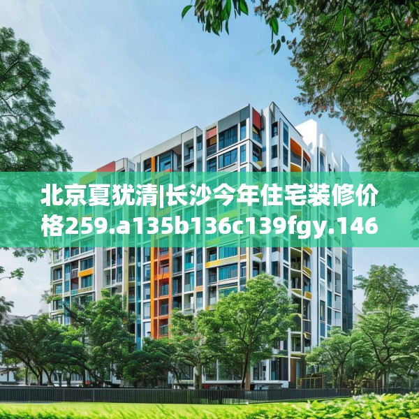 北京夏犹清|长沙今年住宅装修价格259.a135b136c139fgy.146fdsfds