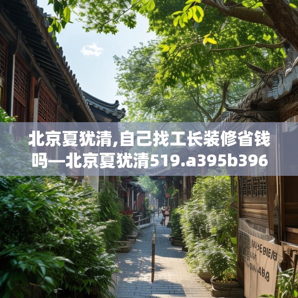 北京夏犹清,自己找工长装修省钱吗—北京夏犹清519.a395b396c399fgy.406fhsg