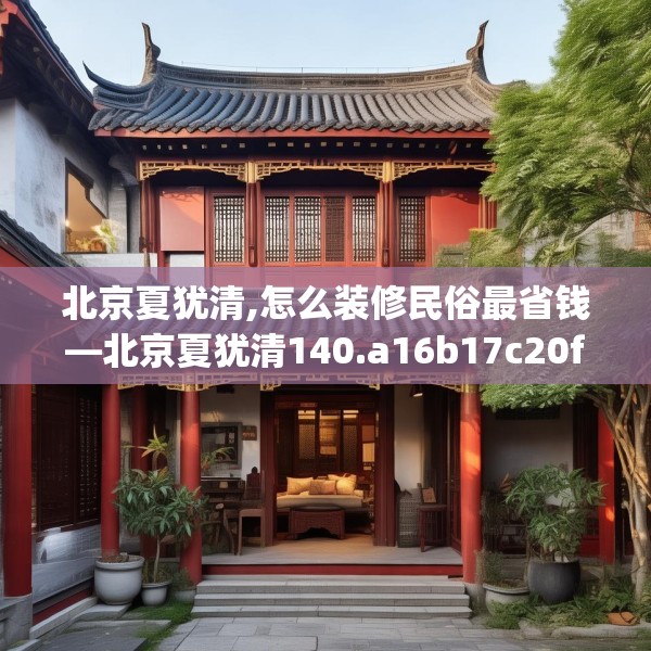 北京夏犹清,怎么装修民俗最省钱—北京夏犹清140.a16b17c20fgy.27xczxv