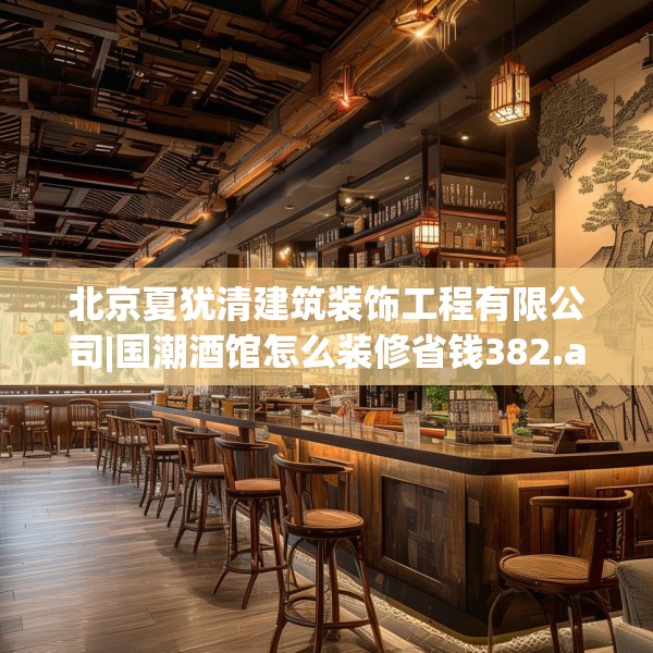 北京夏犹清建筑装饰工程有限公司|国潮酒馆怎么装修省钱382.a258b259c262fgy.269htyj