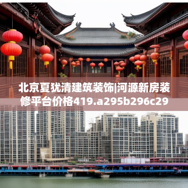 北京夏犹清建筑装饰|河源新房装修平台价格419.a295b296c299fgy.306fds