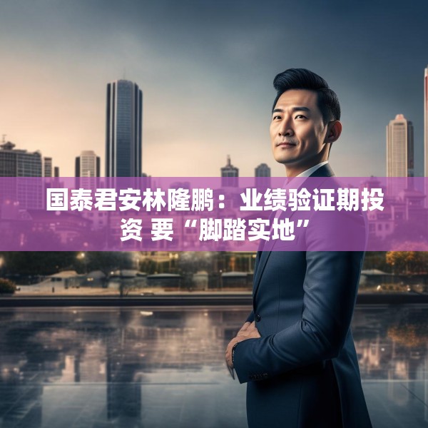 国泰君安林隆鹏：业绩验证期投资 要“脚踏实地”