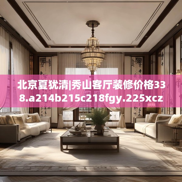 北京夏犹清|秀山客厅装修价格338.a214b215c218fgy.225xczxv