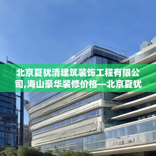 北京夏犹清建筑装饰工程有限公司,海山豪华装修价格—北京夏犹清建筑装饰工程有限公司493.a369b370c373fgy.380fdsfds