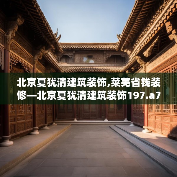 北京夏犹清建筑装饰,莱芜省钱装修—北京夏犹清建筑装饰197.a73b74c77fgy.84bnbn