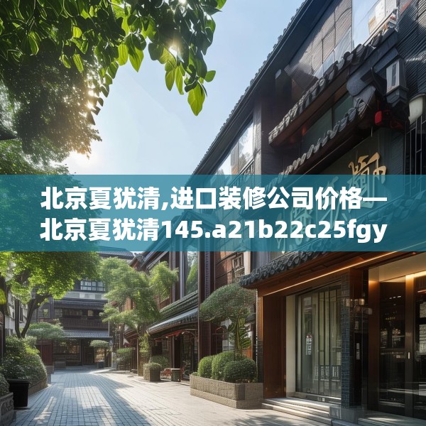 北京夏犹清,进口装修公司价格—北京夏犹清145.a21b22c25fgy.32jhhj