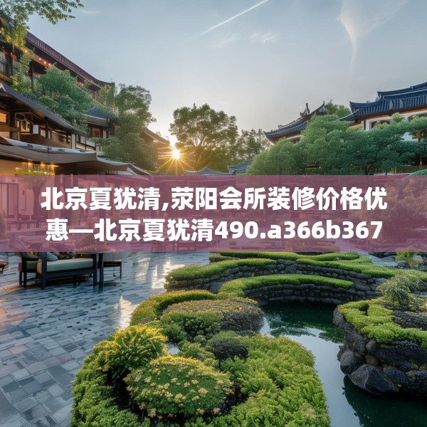 北京夏犹清,荥阳会所装修价格优惠—北京夏犹清490.a366b367c370fgy.377htyj