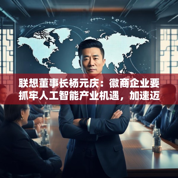 联想董事长杨元庆：徽商企业要抓牢人工智能产业机遇，加速迈向全球产业链的中高端