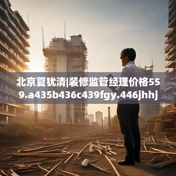 北京夏犹清|装修监管经理价格559.a435b436c439fgy.446jhhj