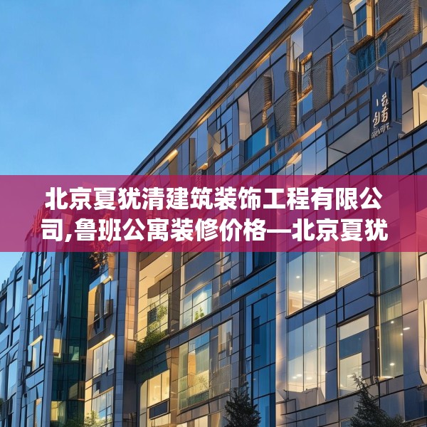 北京夏犹清建筑装饰工程有限公司,鲁班公寓装修价格—北京夏犹清建筑装饰工程有限公司303.a179b180c183fgy.190fhsg