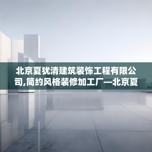 北京夏犹清建筑装饰工程有限公司,简约风格装修加工厂—北京夏犹清建筑装饰工程有限公司245.a121b122c125fgy.132cvcx