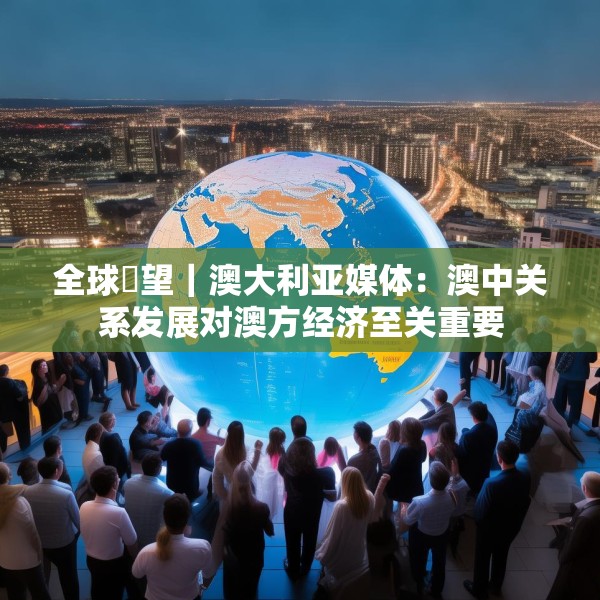 全球瞭望｜澳大利亚媒体：澳中关系发展对澳方经济至关重要