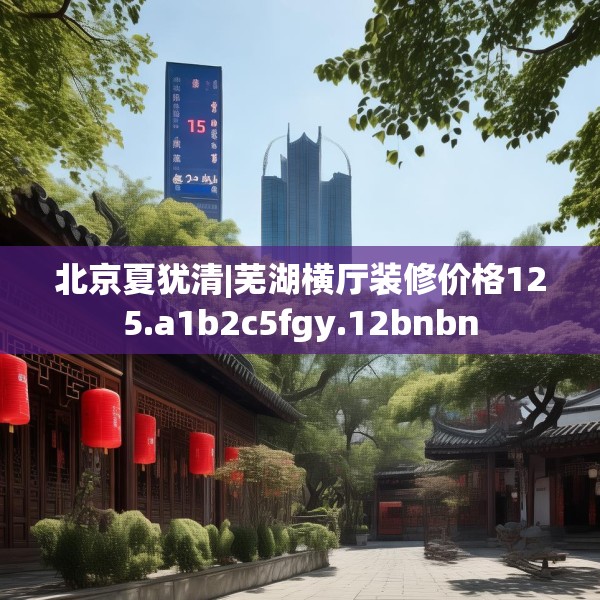 北京夏犹清|芜湖横厅装修价格125.a1b2c5fgy.12bnbn