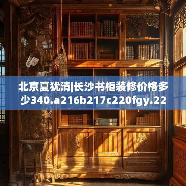 北京夏犹清|长沙书柜装修价格多少340.a216b217c220fgy.227dewqe