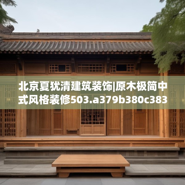 北京夏犹清建筑装饰|原木极简中式风格装修503.a379b380c383fgy.390bnbn