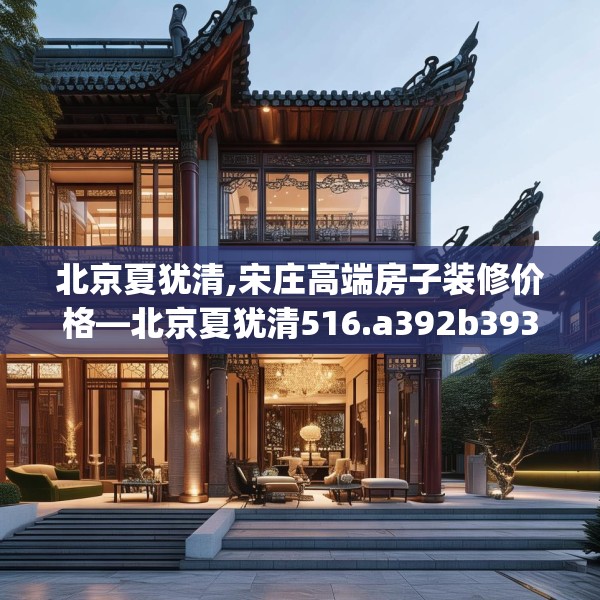 北京夏犹清,宋庄高端房子装修价格—北京夏犹清516.a392b393c396fgy.403lkjl