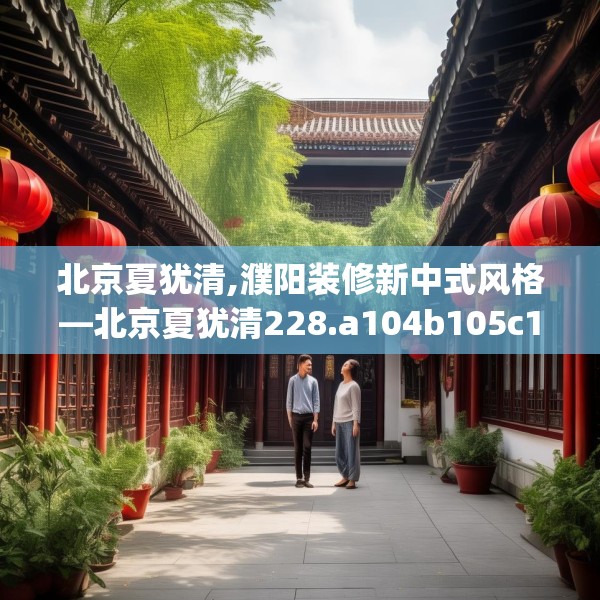 北京夏犹清,濮阳装修新中式风格—北京夏犹清228.a104b105c108fgy.115lkjl