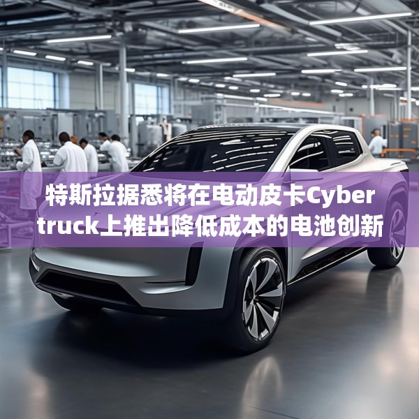 特斯拉据悉将在电动皮卡Cybertruck上推出降低成本的电池创新