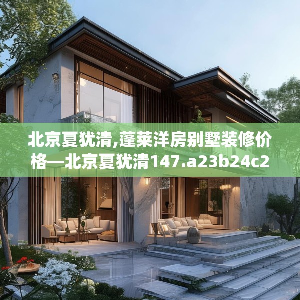 北京夏犹清,蓬莱洋房别墅装修价格—北京夏犹清147.a23b24c27fgy.34uyk
