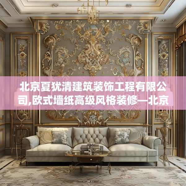 北京夏犹清建筑装饰工程有限公司,欧式墙纸高级风格装修—北京夏犹清建筑装饰工程有限公司345.a221b222c225fgy.232uyk