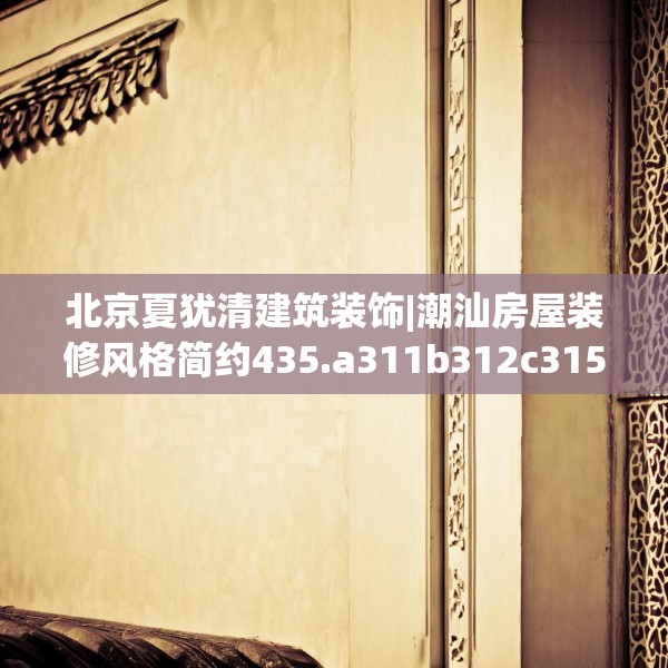 北京夏犹清建筑装饰|潮汕房屋装修风格简约435.a311b312c315fgy.322uyk