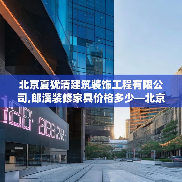 北京夏犹清建筑装饰工程有限公司,郎溪装修家具价格多少—北京夏犹清建筑装饰工程有限公司226.a102b103c106fgy.113sdA