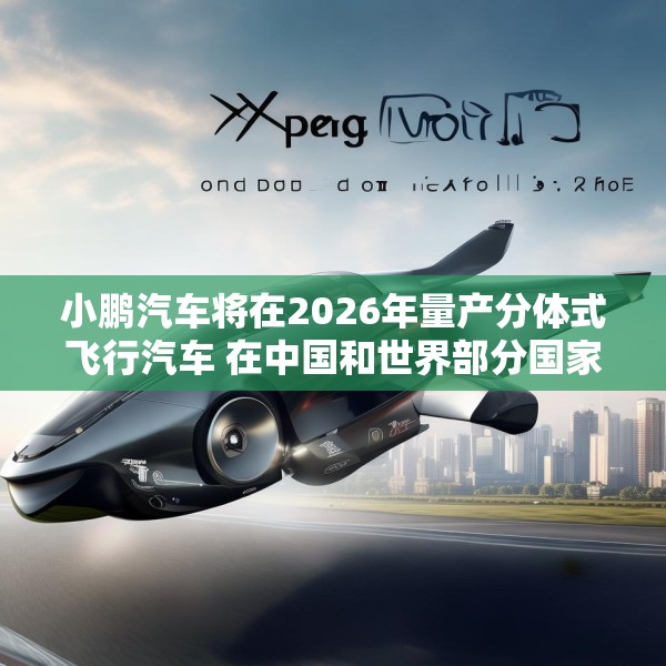 小鹏汽车将在2026年量产分体式飞行汽车 在中国和世界部分国家开始销售
